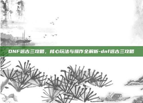 DNF远古三攻略,核心玩法与操作全解析-dnf远古三攻略