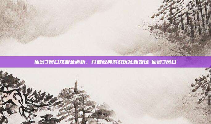 仙剑3窗口攻略全解析,开启经典游戏优化新路径-仙剑3窗口