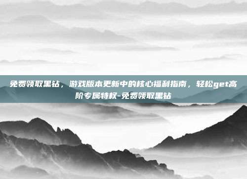 免费领取黑钻,游戏版本更新中的核心福利指南,轻松get高阶专属特权-免费领取黑钻