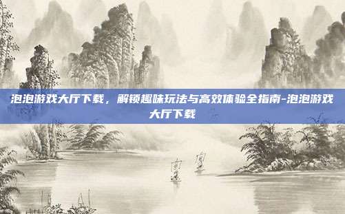 泡泡游戏大厅下载,解锁趣味玩法与高效体验全指南-泡泡游戏大厅下载