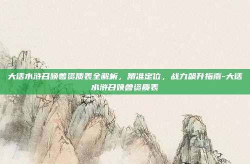 大话水浒召唤兽资质表全解析,精准定位,战力飙升指南-大话水浒召唤兽资质表