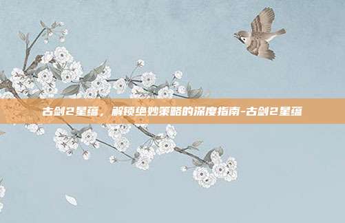 古剑2星蕴,解锁绝妙策略的深度指南-古剑2星蕴