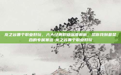 龙之谷哪个职业好玩,六大经典职业深度解析,帮你找到最契合的专属赛道-龙之谷哪个职业好玩