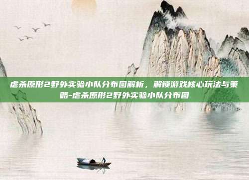 虐杀原形2野外实验小队分布图解析,解锁游戏核心玩法与策略-虐杀原形2野外实验小队分布图