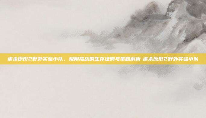 虐杀原形2野外实验小队,极限挑战的生存法则与策略解析-虐杀原形2野外实验小队