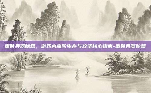 重装兵器秘籍,游戏内高阶生存与攻坚核心指南-重装兵器秘籍