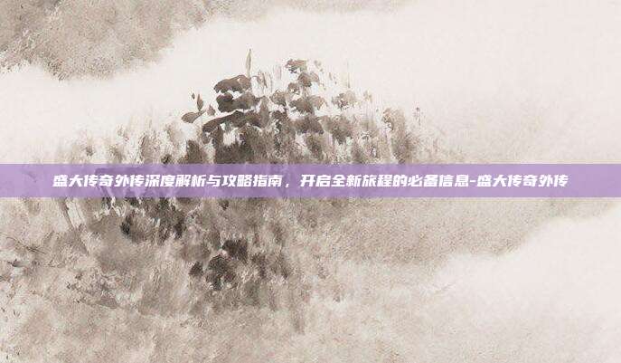 盛大传奇外传深度解析与攻略指南,开启全新旅程的必备信息-盛大传奇外传