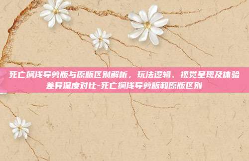 死亡搁浅导剪版与原版区别解析,玩法逻辑、视觉呈现及体验差异深度对比-死亡搁浅导剪版和原版区别