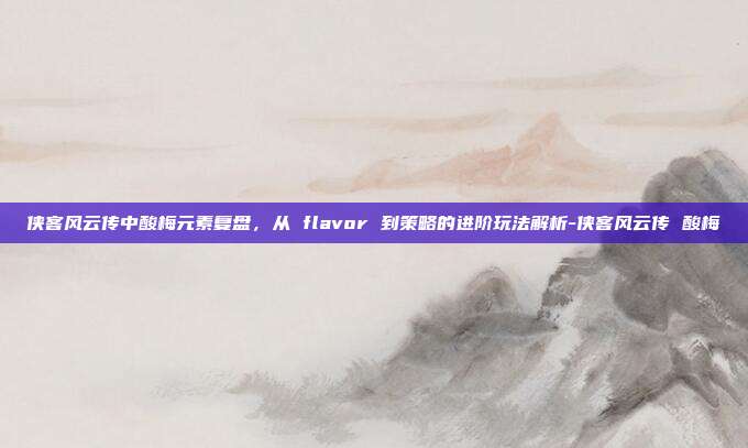 侠客风云传中酸梅元素复盘,从 flavor 到策略的进阶玩法解析-侠客风云传 酸梅