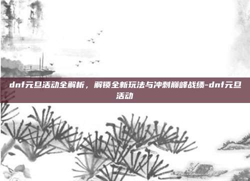 dnf元旦活动全解析,解锁全新玩法与冲刺巅峰战绩-dnf元旦活动