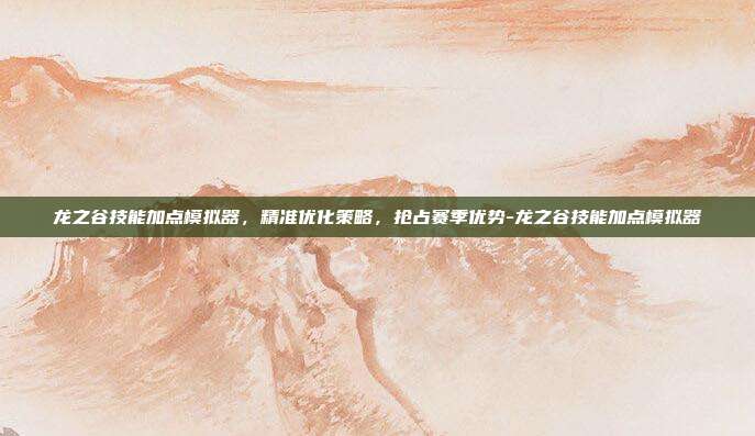 龙之谷技能加点模拟器,精准优化策略,抢占赛季优势-龙之谷技能加点模拟器