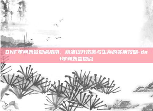 DNF审判奶爸加点指南,精准提升伤害与生存的实用攻略-dnf审判奶爸加点