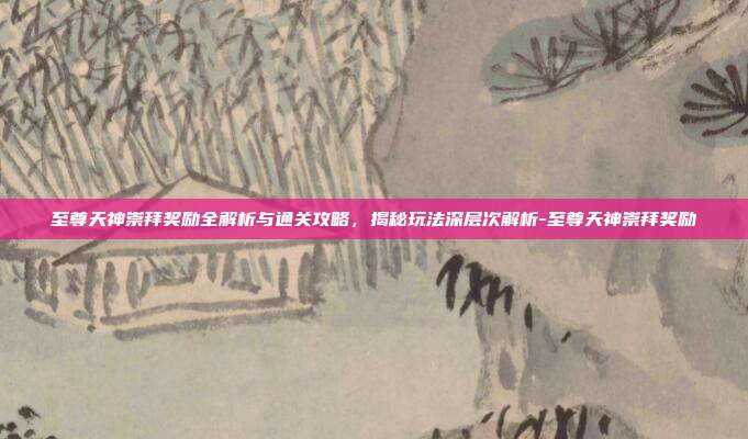 至尊天神崇拜奖励全解析与通关攻略,揭秘玩法深层次解析-至尊天神崇拜奖励