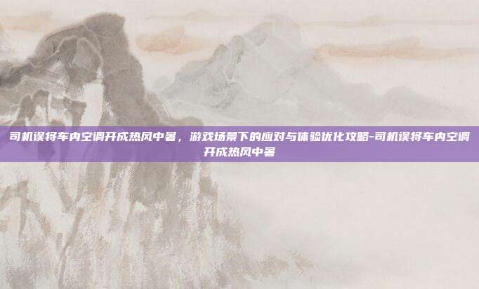 司机误将车内空调开成热风中暑,游戏场景下的应对与体验优化攻略-司机误将车内空调开成热风中暑