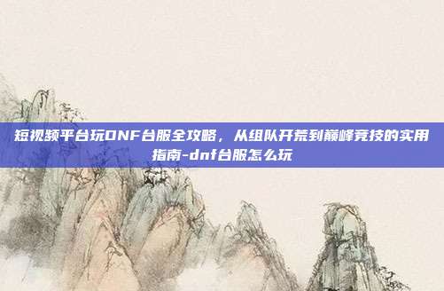 短视频平台玩DNF台服全攻略,从组队开荒到巅峰竞技的实用指南-dnf台服怎么玩