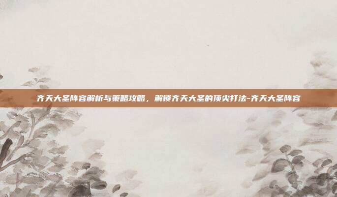 齐天大圣阵容解析与策略攻略,解锁齐天大圣的顶尖打法-齐天大圣阵容