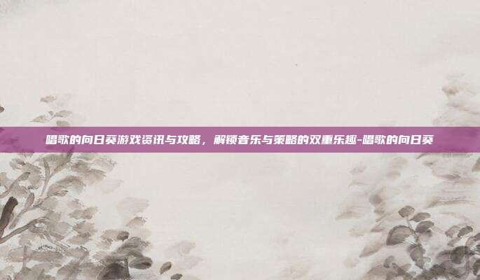 唱歌的向日葵游戏资讯与攻略,解锁音乐与策略的双重乐趣-唱歌的向日葵