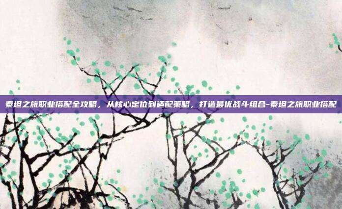 泰坦之旅职业搭配全攻略,从核心定位到适配策略,打造最优战斗组合-泰坦之旅职业搭配