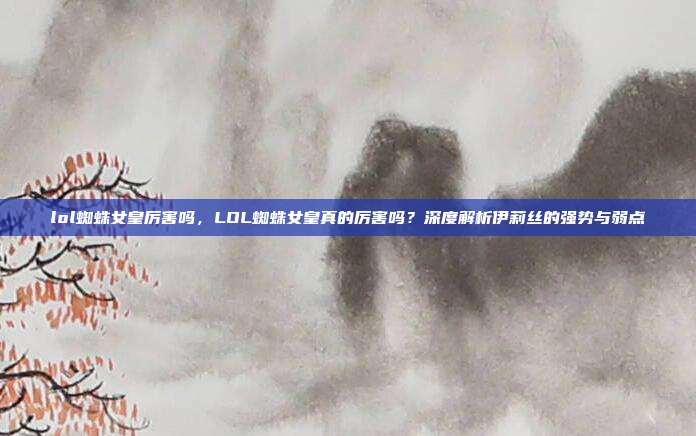 lol蜘蛛女皇厉害吗,LOL蜘蛛女皇真的厉害吗?深度解析伊莉丝的强势与弱点