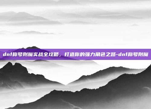 dnf称号附魔实战全攻略,打造你的强力角色之路-dnf称号附魔