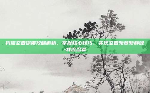 我流忍者深度攻略解析,掌握核心技巧,实现忍者斩章新巅峰-我流忍者