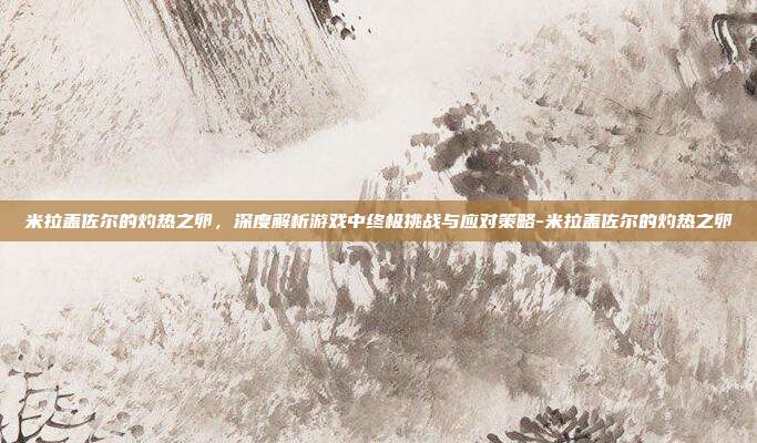 米拉盖佐尔的灼热之卵,深度解析游戏中终极挑战与应对策略-米拉盖佐尔的灼热之卵