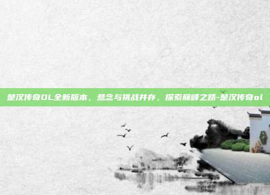 楚汉传奇OL全新版本,悬念与挑战并存,探索巅峰之路-楚汉传奇ol
