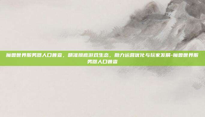 魔兽世界服务器人口普查,精准摸底游戏生态,助力运营优化与玩家发展-魔兽世界服务器人口普查