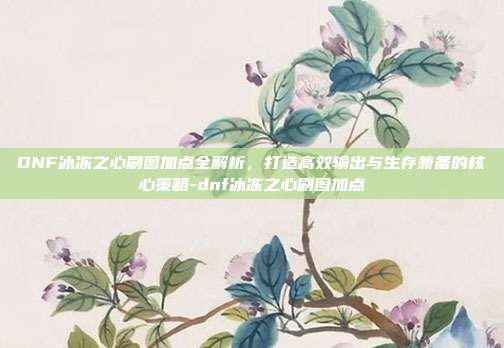 DNF冰冻之心刷图加点全解析,打造高效输出与生存兼备的核心策略-dnf冰冻之心刷图加点