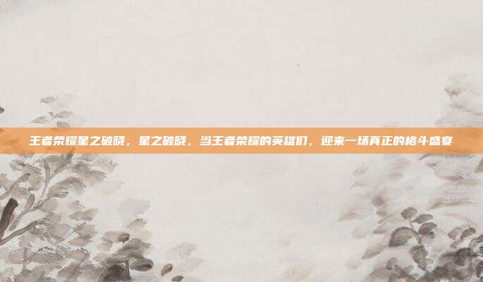 王者荣耀星之破晓,星之破晓,当王者荣耀的英雄们,迎来一场真正的格斗盛宴