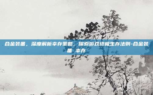 合金装备,深度解析幸存策略,探索游戏终极生存法则-合金装备 幸存