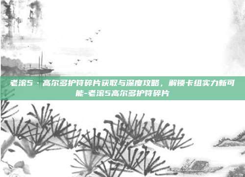 老滚5·高尔多护符碎片获取与深度攻略,解锁卡组实力新可能-老滚5高尔多护符碎片
