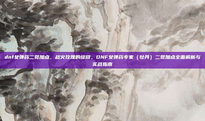 dnf女弹药二觉加点,战火玫瑰的绽放,DNF女弹药专家(牡丹)二觉加点全面解析与实战指南