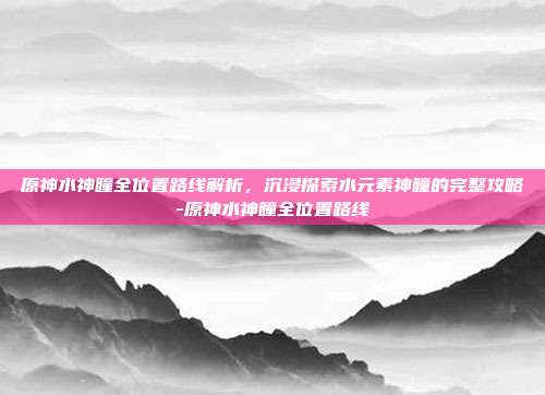 原神水神瞳全位置路线解析,沉浸探索水元素神瞳的完整攻略-原神水神瞳全位置路线