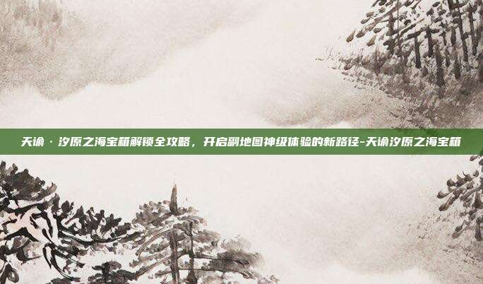 天谕·汐原之海宝箱解锁全攻略,开启副地图神级体验的新路径-天谕汐原之海宝箱