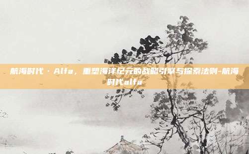 航海时代·Alfa,重塑海洋纪元的战略引擎与探索法则-航海时代alfa