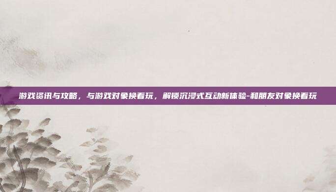 游戏资讯与攻略,与游戏对象换着玩,解锁沉浸式互动新体验-和朋友对象换着玩