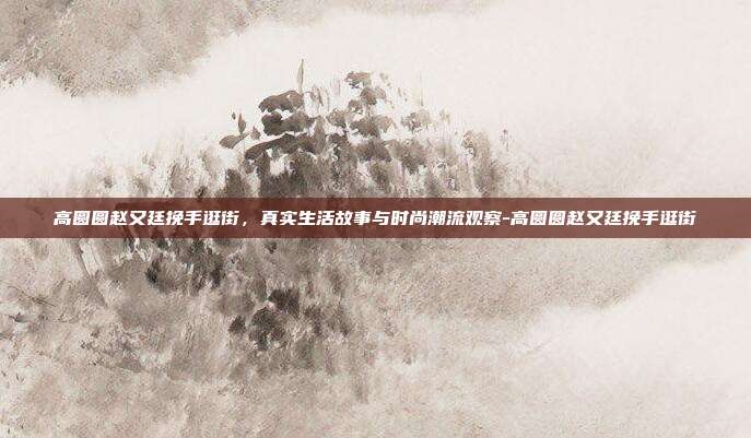高圆圆赵又廷挽手逛街,真实生活故事与时尚潮流观察-高圆圆赵又廷挽手逛街