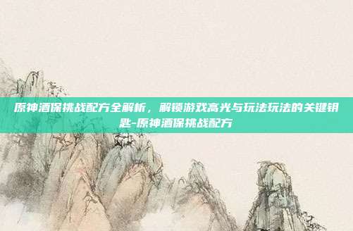 原神酒保挑战配方全解析,解锁游戏高光与玩法玩法的关键钥匙-原神酒保挑战配方
