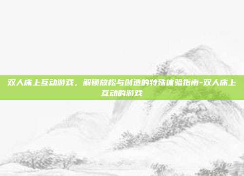 双人床上互动游戏,解锁放松与创造的特殊体验指南-双人床上互动的游戏