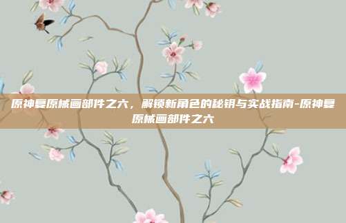 原神复原械画部件之六,解锁新角色的秘钥与实战指南-原神复原械画部件之六