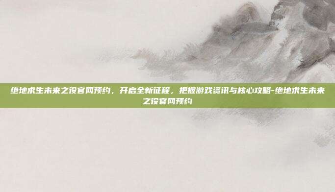 绝地求生未来之役官网预约,开启全新征程,把握游戏资讯与核心攻略-绝地求生未来之役官网预约