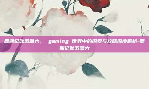 鹿鼎记吆五喝六, gaming 世界中的探索与攻略深度解析-鹿鼎记吆五喝六