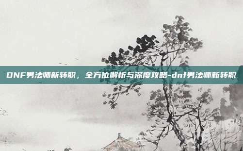 DNF男法师新转职,全方位解析与深度攻略-dnf男法师新转职