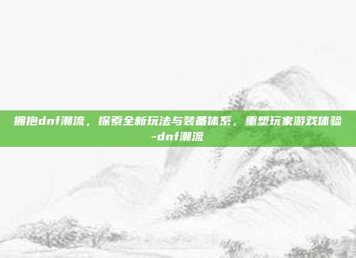 拥抱dnf潮流,探索全新玩法与装备体系,重塑玩家游戏体验-dnf潮流
