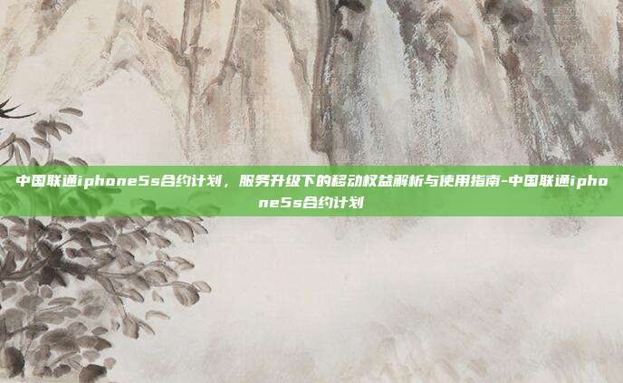 中国联通iphone5s合约计划,服务升级下的移动权益解析与使用指南-中国联通iphone5s合约计划