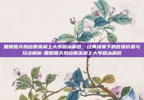圆明园天鹅幼崽冻湖上大爷踏冰解救,经典场景下的救援价值与玩法解析-圆明园天鹅幼崽冻湖上大爷踏冰解救