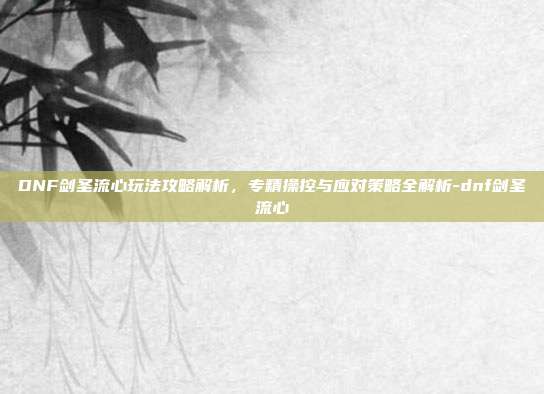 DNF剑圣流心玩法攻略解析,专精操控与应对策略全解析-dnf剑圣流心