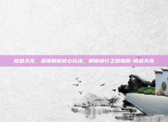 修道天龙,深度解析核心玩法,解锁修行之路指南-修道天龙