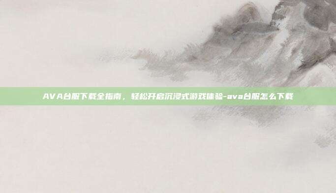 AVA台服下载全指南,轻松开启沉浸式游戏体验-ava台服怎么下载